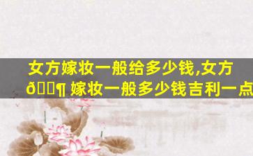 女方嫁妆一般给多少钱,女方 🐶 嫁妆一般多少钱吉利一点